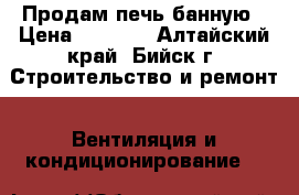 Продам печь банную › Цена ­ 8 500 - Алтайский край, Бийск г. Строительство и ремонт » Вентиляция и кондиционирование   